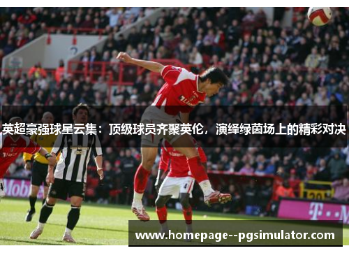 英超豪强球星云集：顶级球员齐聚英伦，演绎绿茵场上的精彩对决