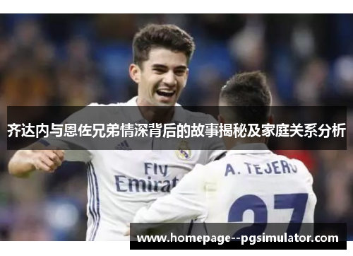 齐达内与恩佐兄弟情深背后的故事揭秘及家庭关系分析