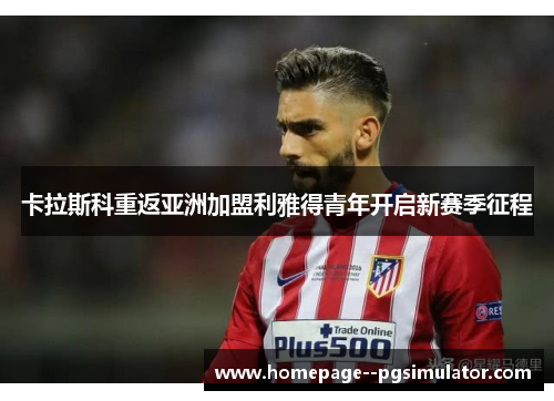 卡拉斯科重返亚洲加盟利雅得青年开启新赛季征程 卡拉斯科重返亚洲加盟利雅得青年开启新赛季征程