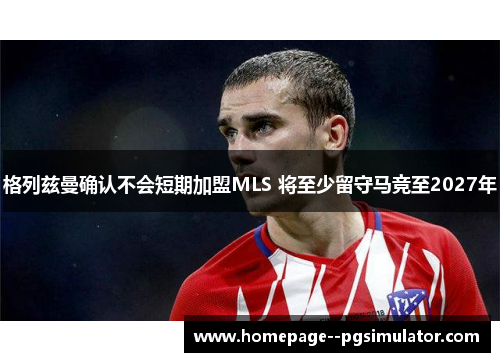 格列兹曼确认不会短期加盟MLS 将至少留守马竞至2027年 格列兹曼确认不会短期加盟MLS 将至少留守马竞至2027年