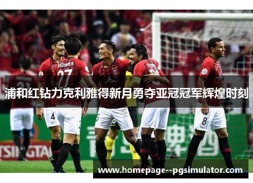 浦和红钻力克利雅得新月勇夺亚冠冠军辉煌时刻 浦和红钻力克利雅得新月勇夺亚冠冠军辉煌时刻