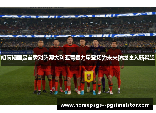 胡荷韬国足首秀对阵澳大利亚青春力量登场为未来防线注入新希望